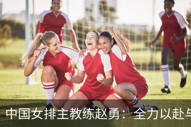 中国女排主教练赵勇：全力以赴与美国队打出精彩比赛