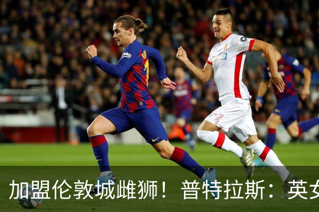 加盟伦敦城雌狮！普特拉斯：英女超是世界上竞争最激烈的联赛
