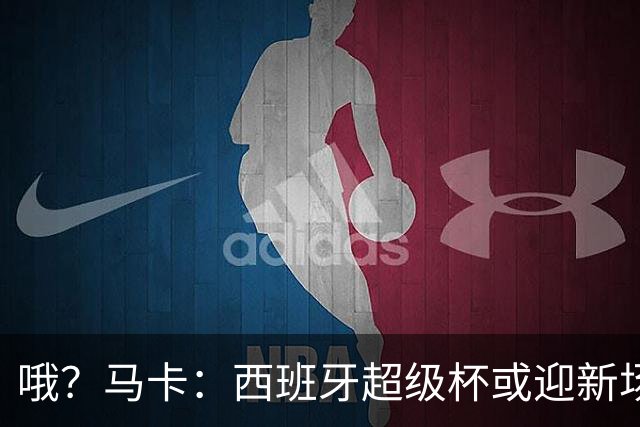 哦？马卡：西班牙超级杯或迎新场地，选项中也包括中国