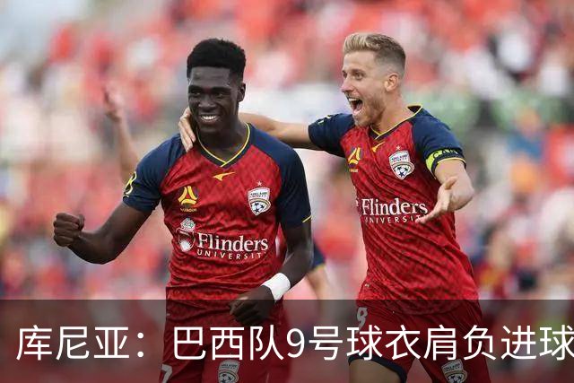 库尼亚：巴西队9号球衣肩负进球的使命，但我不能只想着自己进球