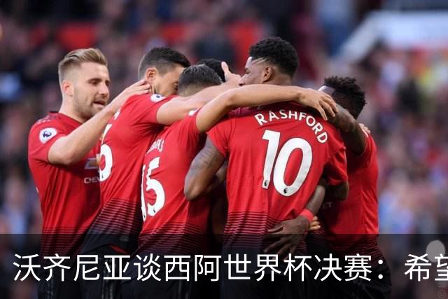 沃齐尼亚谈西阿世界杯决赛：希望最终最好的球队能够赢得胜利