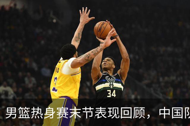 男篮热身赛末节表现回顾，中国队最后10分钟表现不佳被打出原形