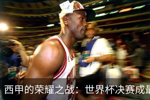 西甲的荣耀之战：世界杯决赛成最大赢家