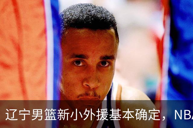 辽宁男篮新小外援基本确定，NBA场均8+3后卫有望回归，韩德君立功