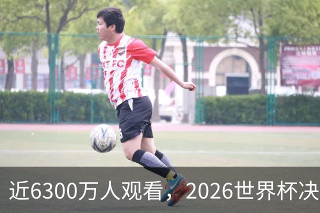 近6300万人观看，2026世界杯决赛是美国历史收视最高的足球比赛