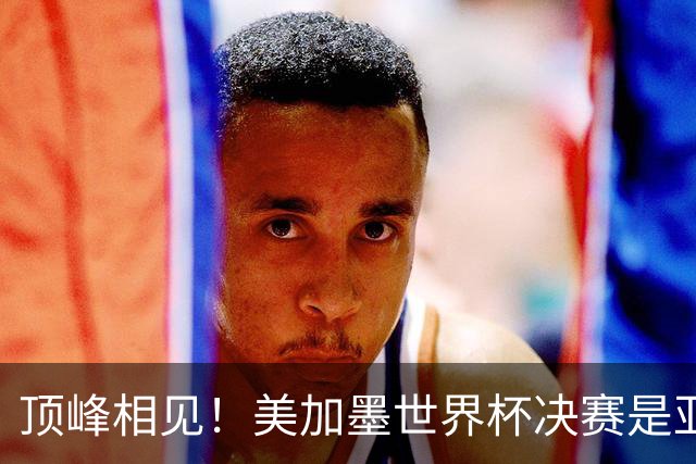 顶峰相见！美加墨世界杯决赛是亚马尔和梅西生涯首次交锋