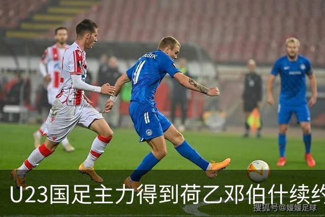 U23国足主力得到荷乙邓伯什续约合同！已官宣确认，新赛季值得期待